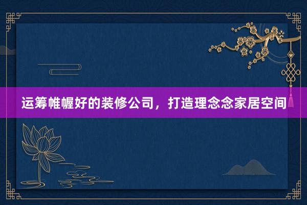 运筹帷幄好的装修公司，打造理念念家居空间
