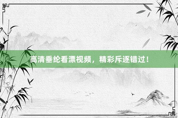 高清垂纶看漂视频，精彩斥逐错过！